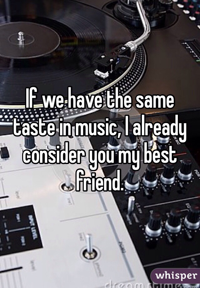 If we have the same taste in music, I already consider you my best friend. 