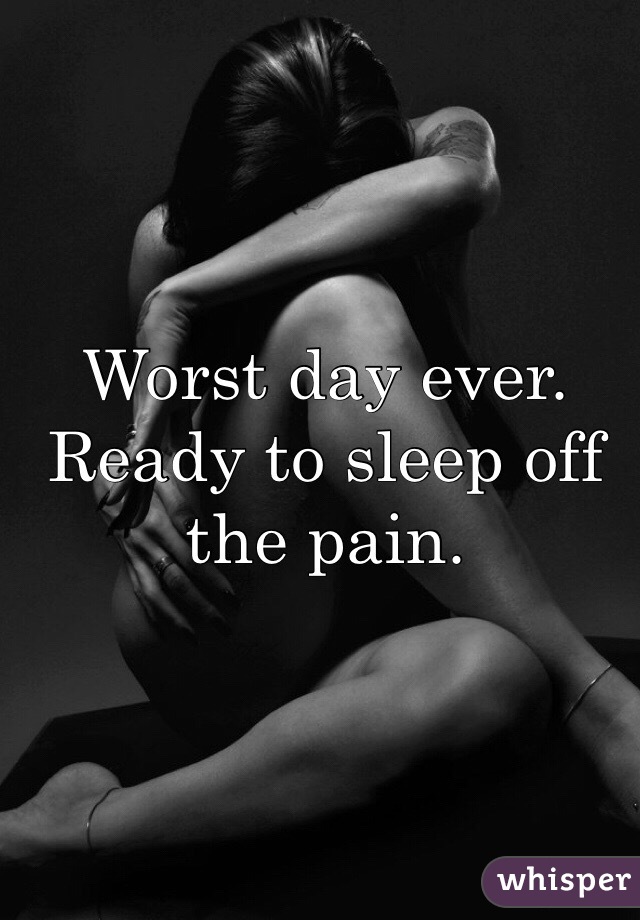 Worst day ever. Ready to sleep off the pain.
