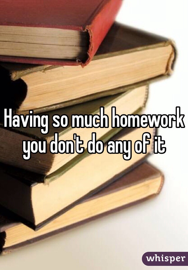 Having so much homework you don't do any of it 