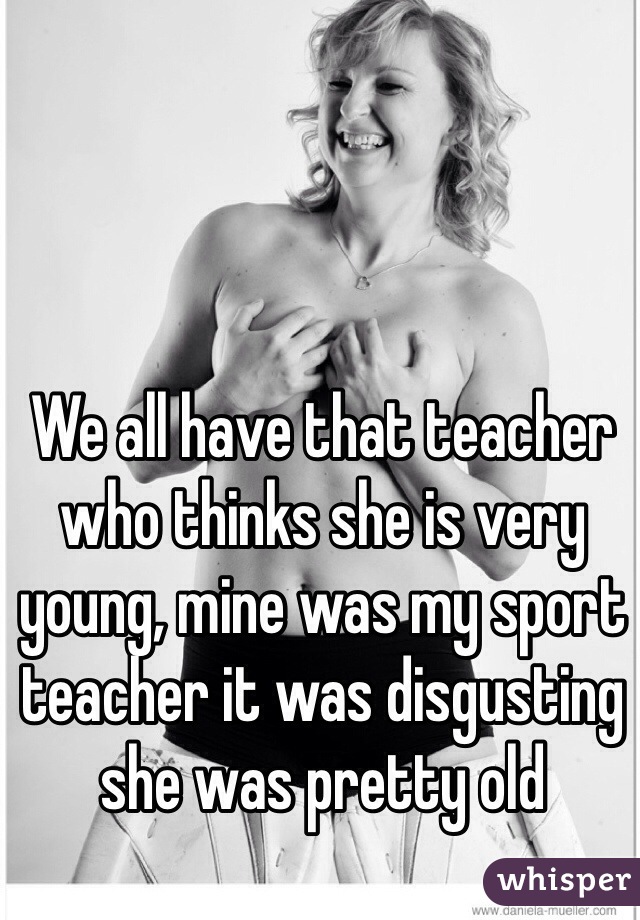 We all have that teacher who thinks she is very young, mine was my sport teacher it was disgusting she was pretty old 