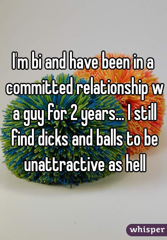 I'm bi and have been in a committed relationship w a guy for 2 years... I still find dicks and balls to be unattractive as hell

