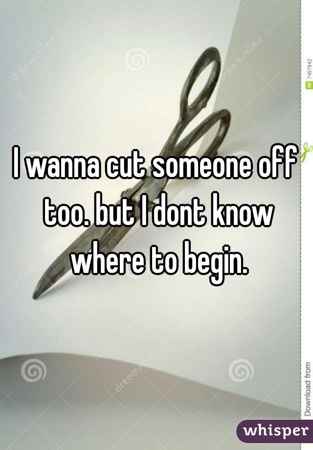 I wanna cut someone off too. but I dont know where to begin.