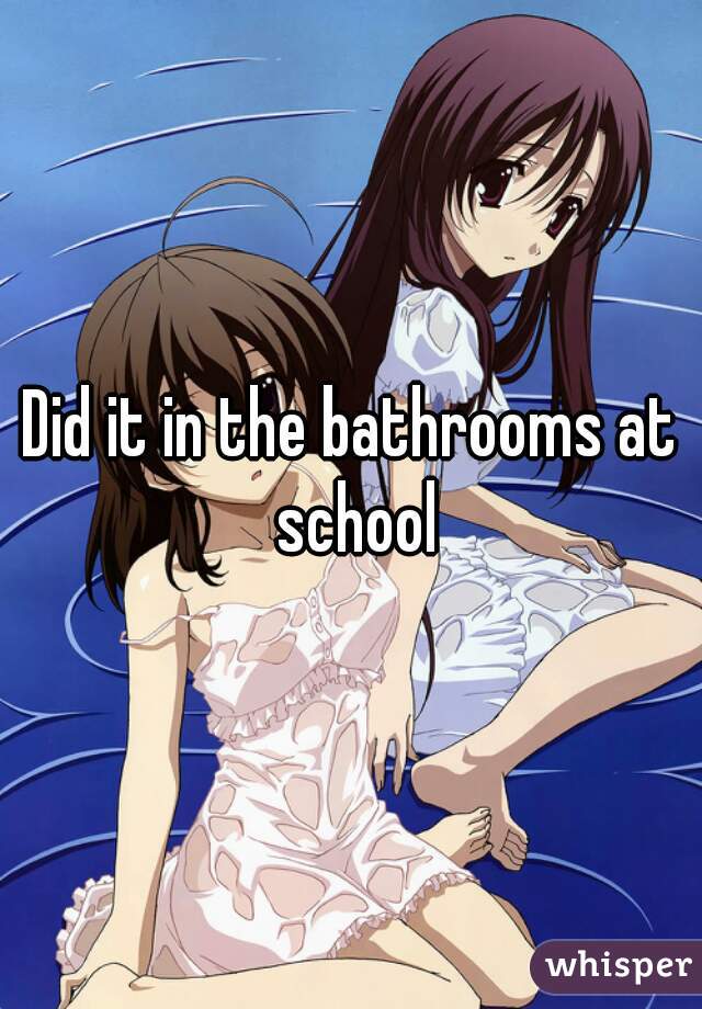 Did it in the bathrooms at school
