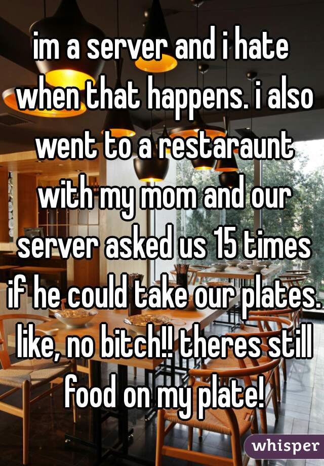 im a server and i hate when that happens. i also went to a restaraunt with my mom and our server asked us 15 times if he could take our plates. like, no bitch!! theres still food on my plate!