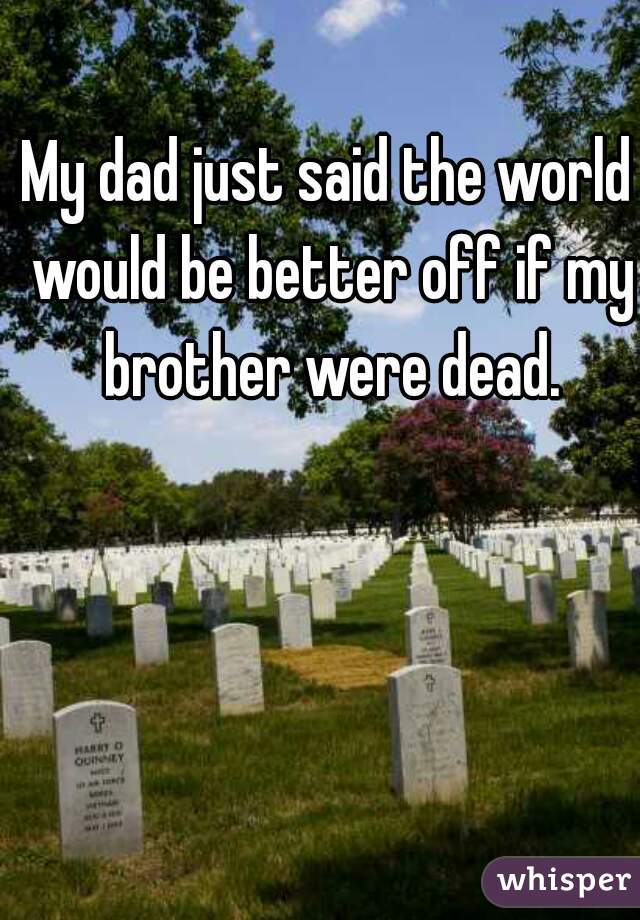 My dad just said the world would be better off if my brother were dead.