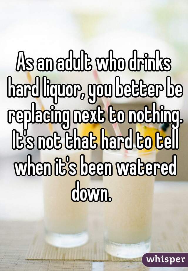 As an adult who drinks hard liquor, you better be replacing next to nothing. It's not that hard to tell when it's been watered down.  