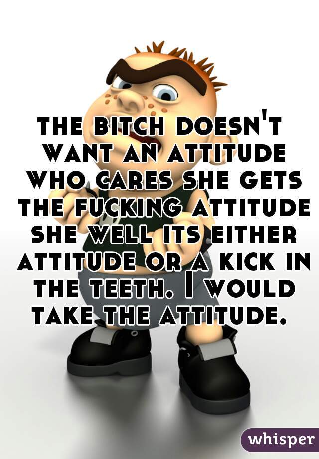 the bitch doesn't want an attitude who cares she gets the fucking attitude she well its either attitude or a kick in the teeth. I would take the attitude. 