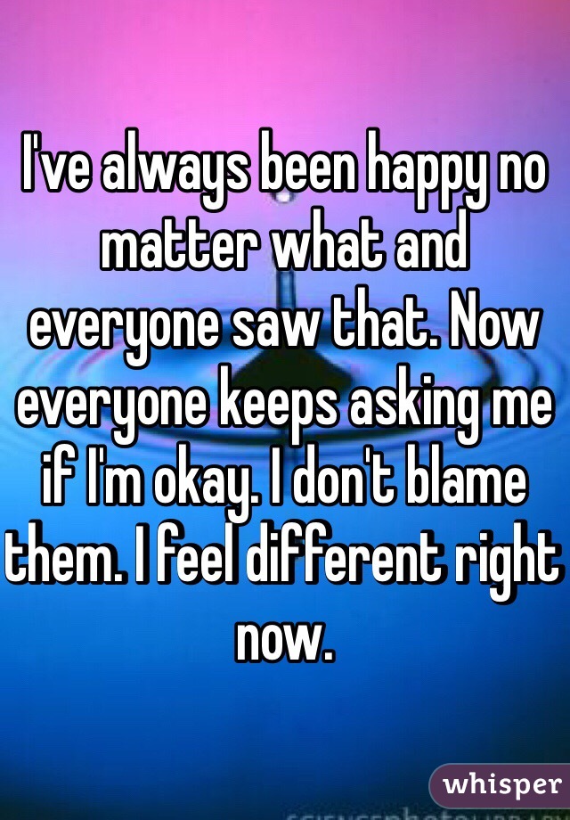 I've always been happy no matter what and everyone saw that. Now everyone keeps asking me if I'm okay. I don't blame them. I feel different right now. 
