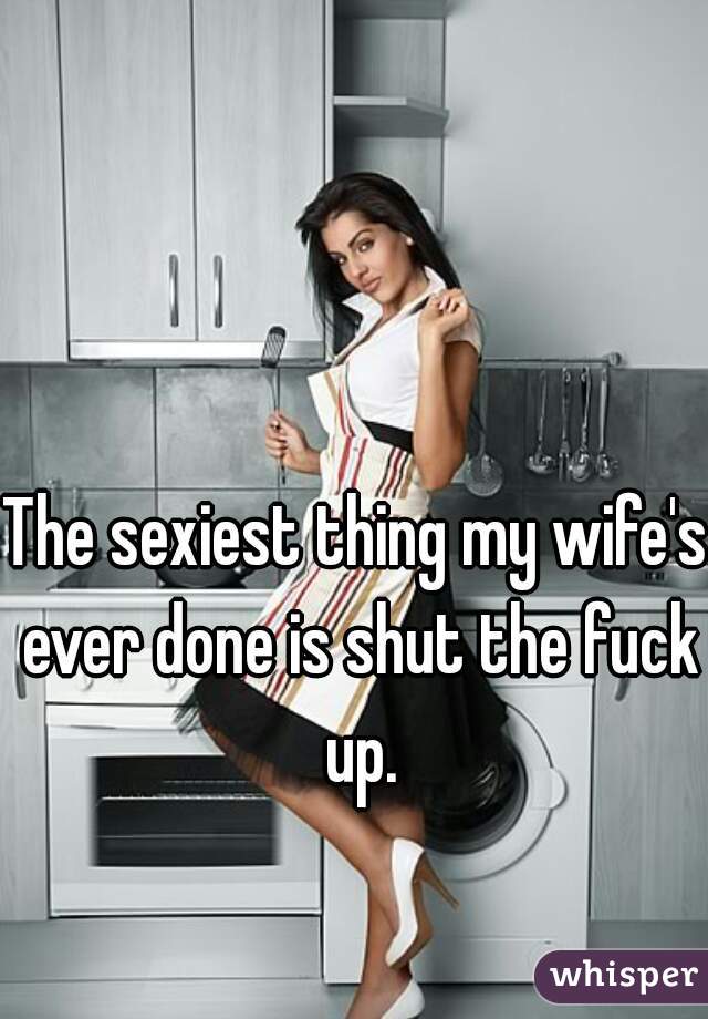 The sexiest thing my wife's ever done is shut the fuck up.