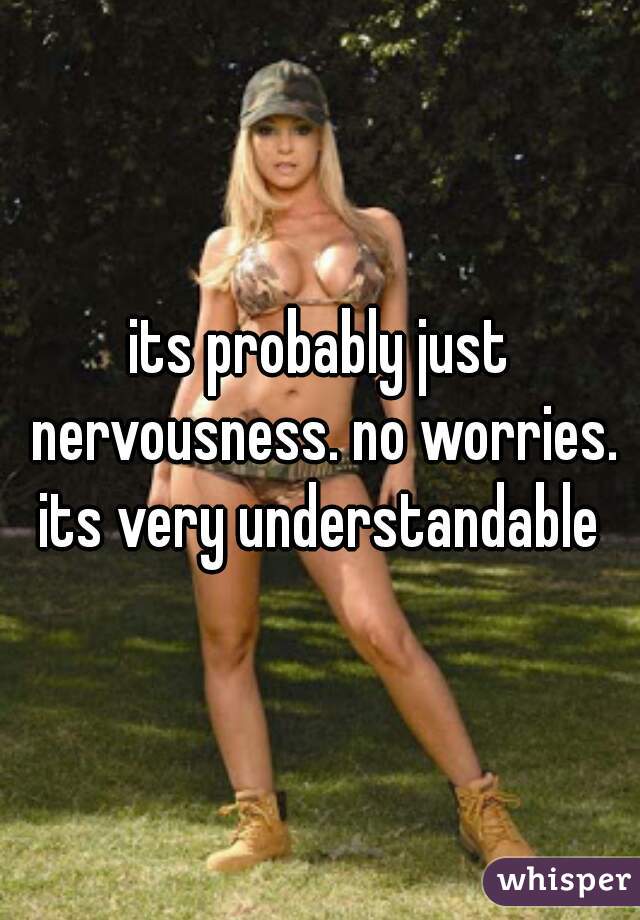 its probably just nervousness. no worries. its very understandable 