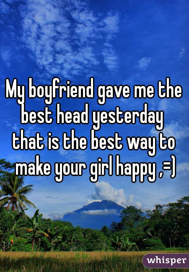 My boyfriend gave me the best head yesterday  
that is the best way to make your girl happy ,=)