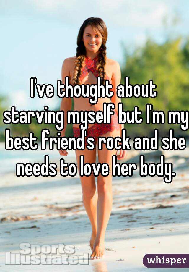 I've thought about starving myself but I'm my best friend's rock and she needs to love her body.