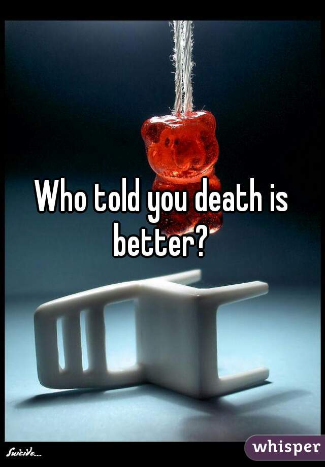 Who told you death is better? 