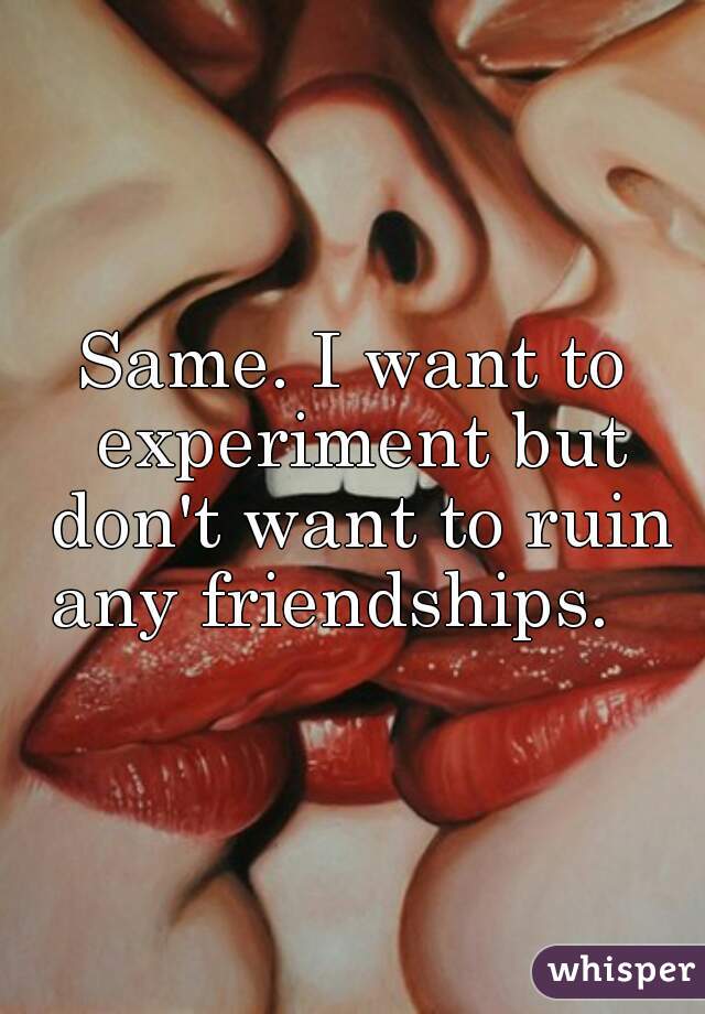 Same. I want to experiment but don't want to ruin any friendships.   