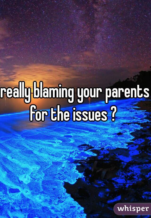 really blaming your parents for the issues ?  