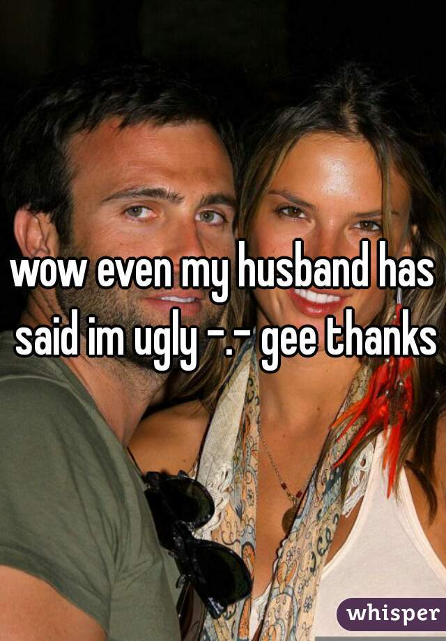 wow even my husband has said im ugly -.- gee thanks
