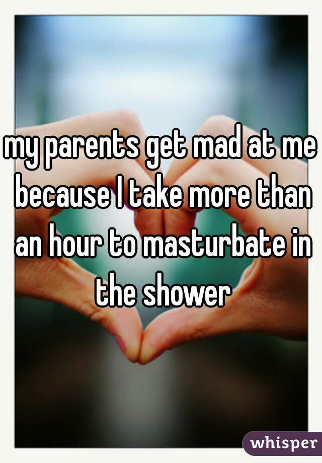 my parents get mad at me because I take more than an hour to masturbate in the shower