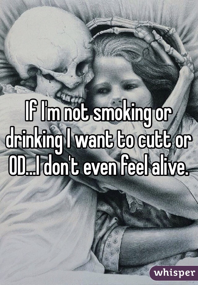 If I'm not smoking or drinking I want to cutt or OD...I don't even feel alive.