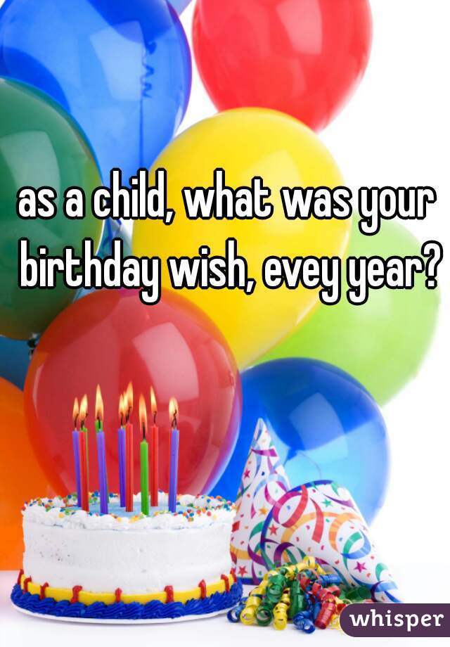 as a child, what was your birthday wish, evey year?