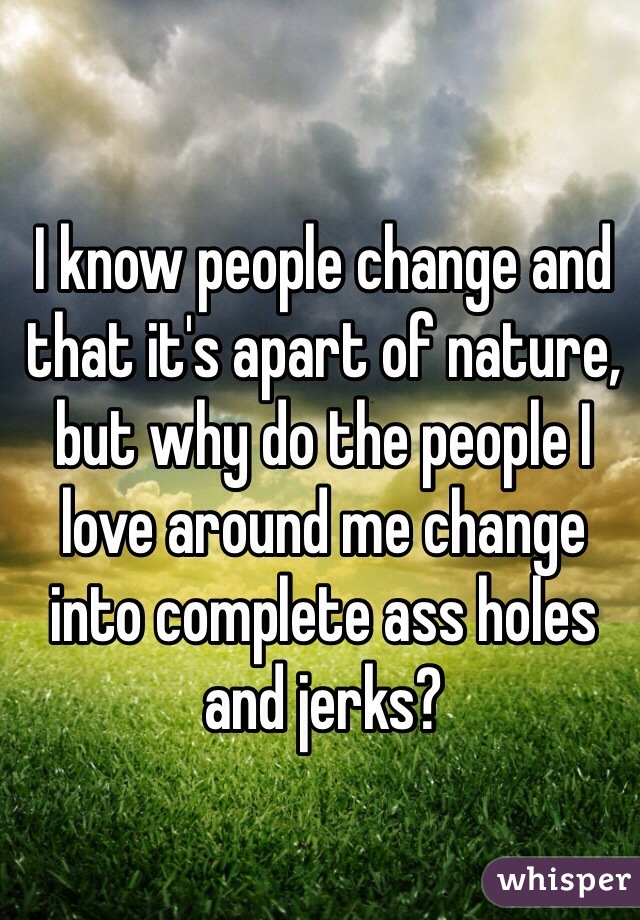 I know people change and that it's apart of nature, but why do the people I love around me change into complete ass holes and jerks?
