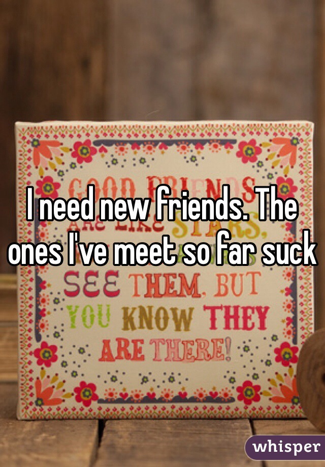 I need new friends. The ones I've meet so far suck