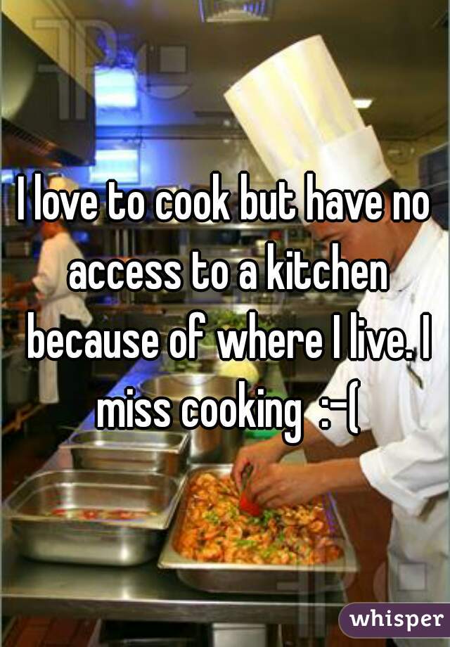 I love to cook but have no access to a kitchen because of where I live. I miss cooking  :-(