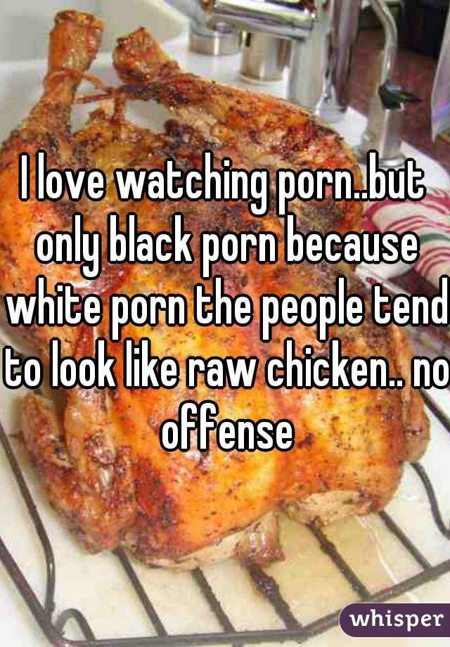 I love watching porn..but only black porn because white porn the people tend to look like raw chicken.. no offense