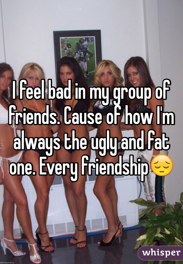 I feel bad in my group of friends. Cause of how I'm always the ugly and fat one. Every friendship😔