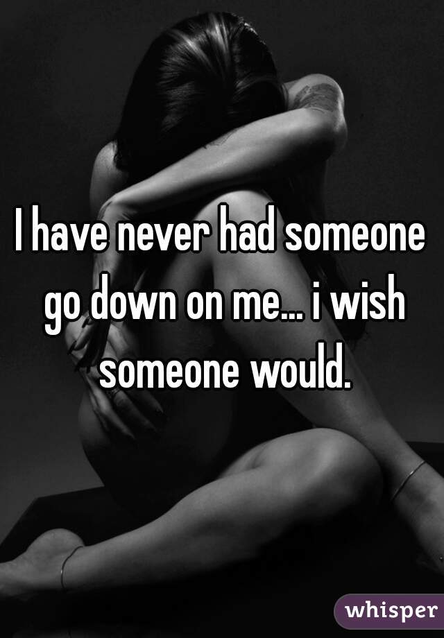 I have never had someone go down on me... i wish someone would.