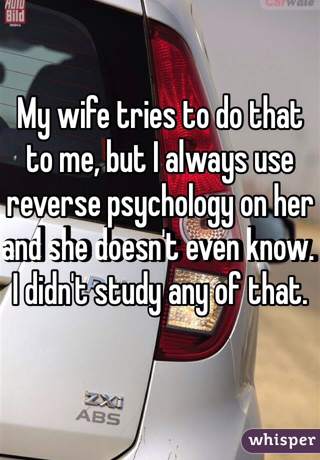 My wife tries to do that to me, but I always use reverse psychology on her and she doesn't even know. I didn't study any of that. 