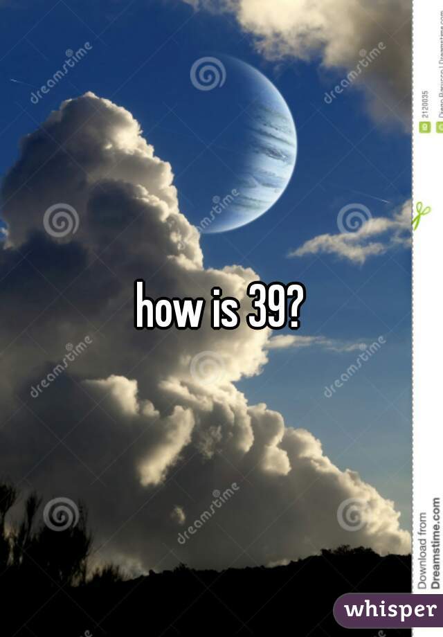 how is 39?