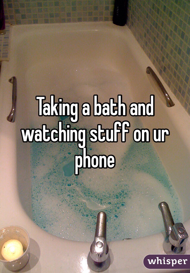 Taking a bath and watching stuff on ur phone 