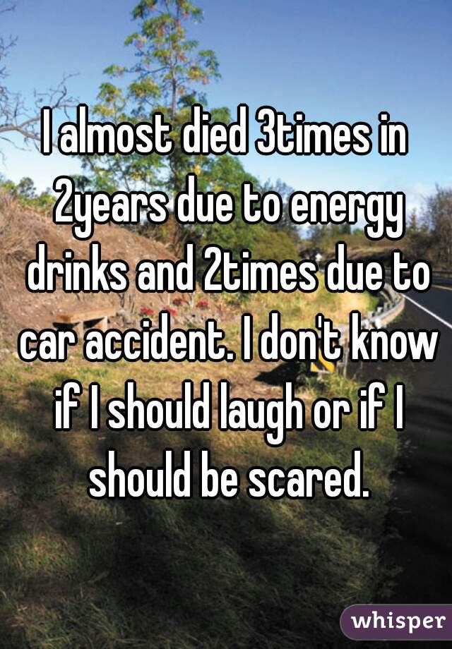 I almost died 3times in 2years due to energy drinks and 2times due to car accident. I don't know if I should laugh or if I should be scared.