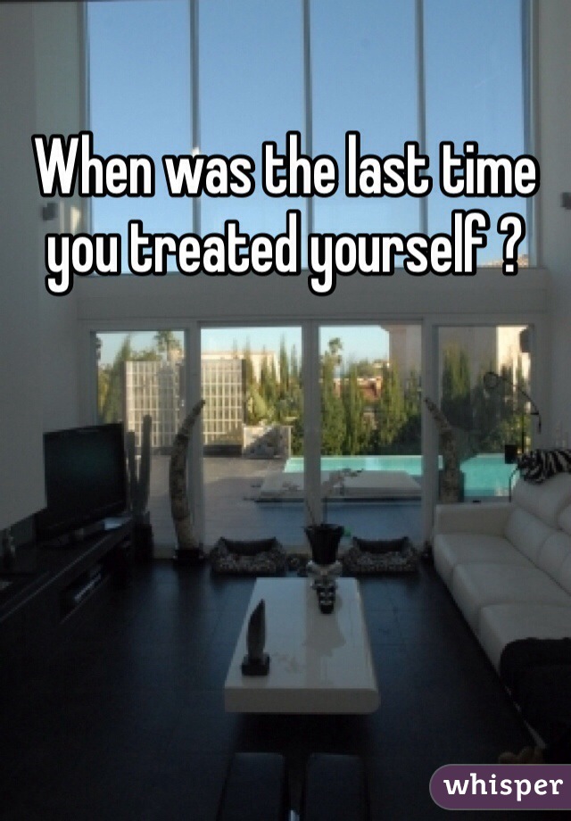 When was the last time you treated yourself ? 