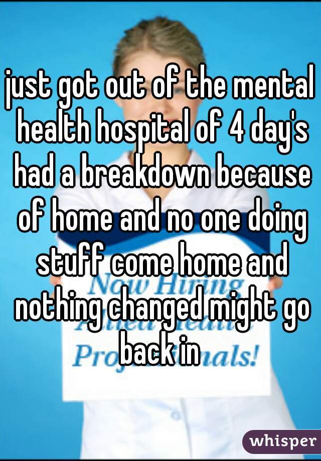 just got out of the mental health hospital of 4 day's had a breakdown because of home and no one doing stuff come home and nothing changed might go back in 