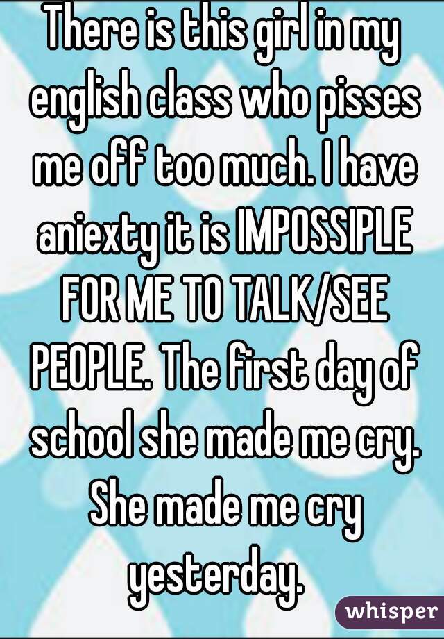 There is this girl in my english class who pisses me off too much. I have aniexty it is IMPOSSIPLE FOR ME TO TALK/SEE PEOPLE. The first day of school she made me cry. She made me cry yesterday.  