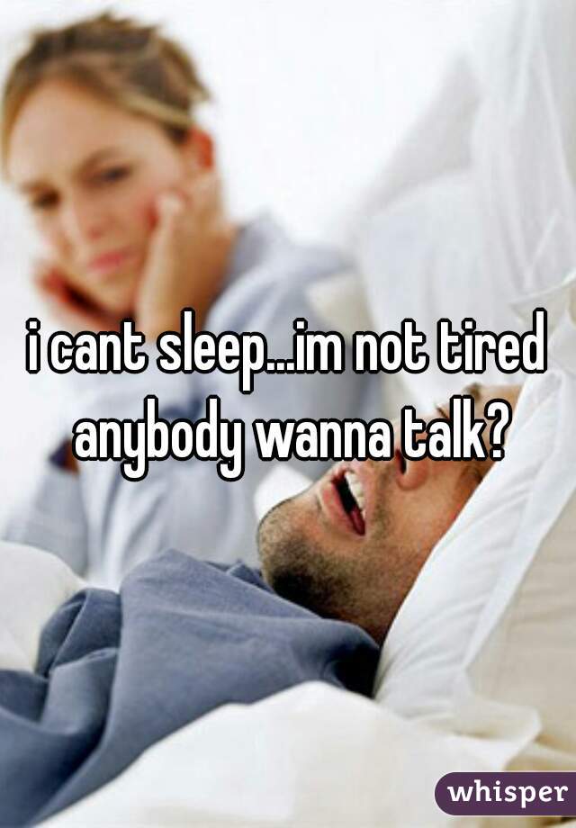 i cant sleep...im not tired anybody wanna talk?