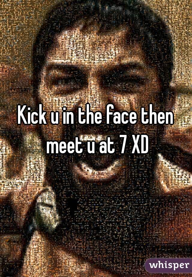 Kick u in the face then meet u at 7 XD