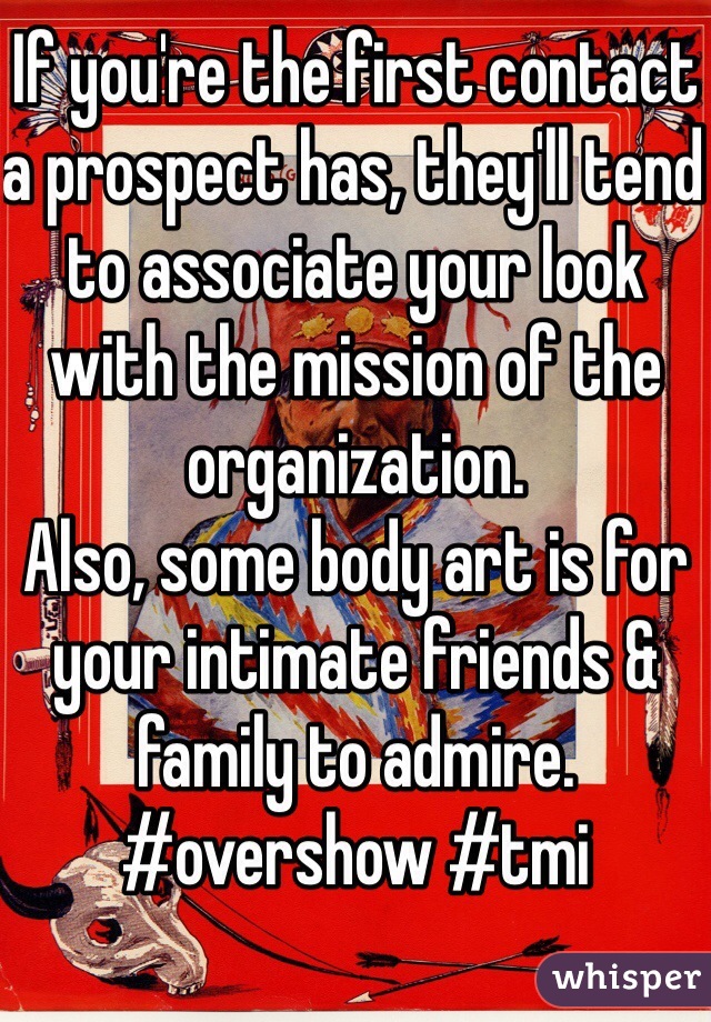 If you're the first contact a prospect has, they'll tend to associate your look with the mission of the organization. 
Also, some body art is for your intimate friends & family to admire. 
#overshow #tmi 
