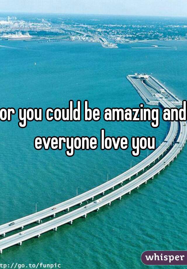 or you could be amazing and everyone love you