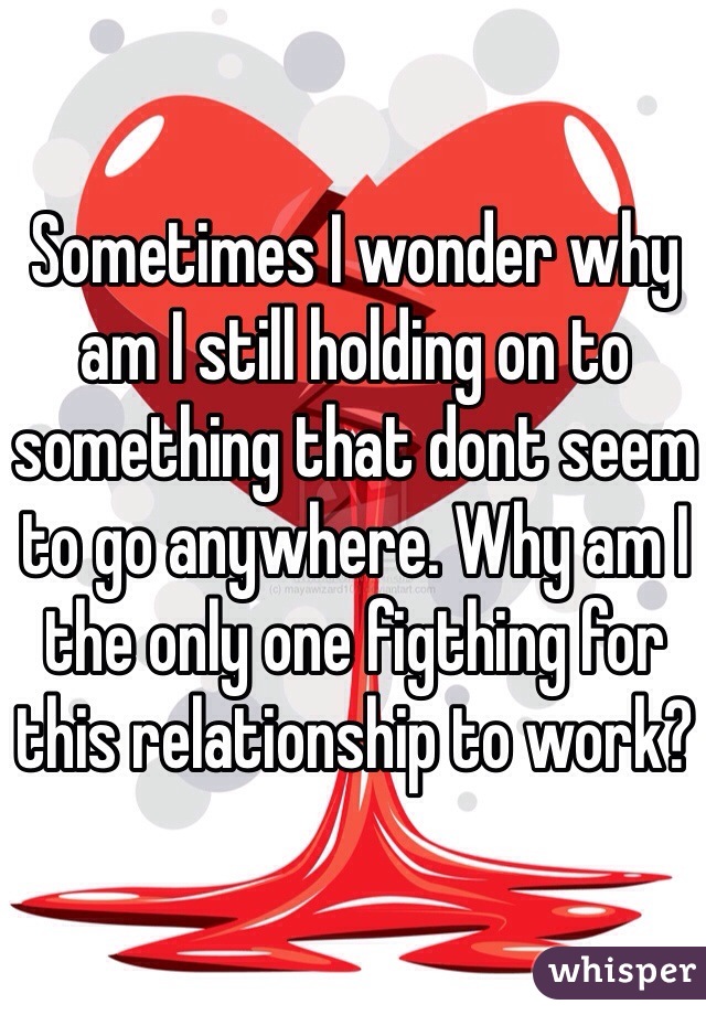 Sometimes I wonder why am I still holding on to something that dont seem to go anywhere. Why am I the only one figthing for this relationship to work? 