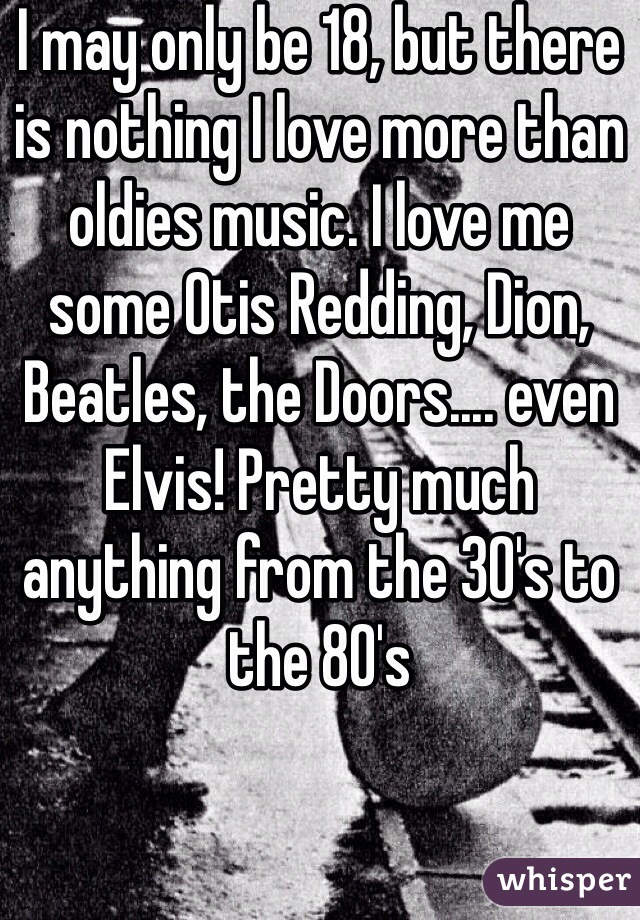 I may only be 18, but there is nothing I love more than oldies music. I love me some Otis Redding, Dion, Beatles, the Doors.... even Elvis! Pretty much anything from the 30's to the 80's