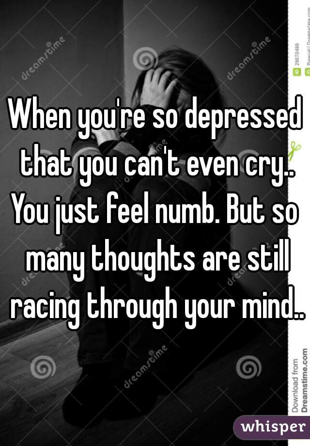 When you're so depressed that you can't even cry..
You just feel numb. But so many thoughts are still racing through your mind..