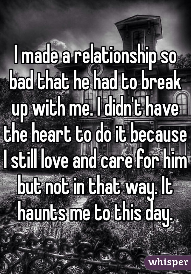 I made a relationship so bad that he had to break up with me. I didn't have the heart to do it because I still love and care for him but not in that way. It haunts me to this day.