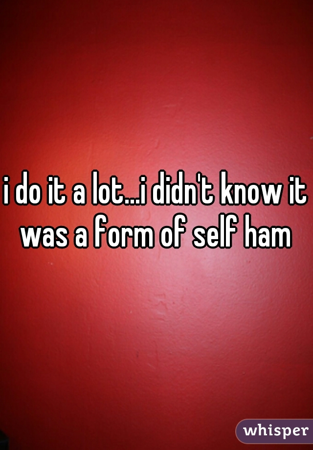 i do it a lot...i didn't know it was a form of self ham 
