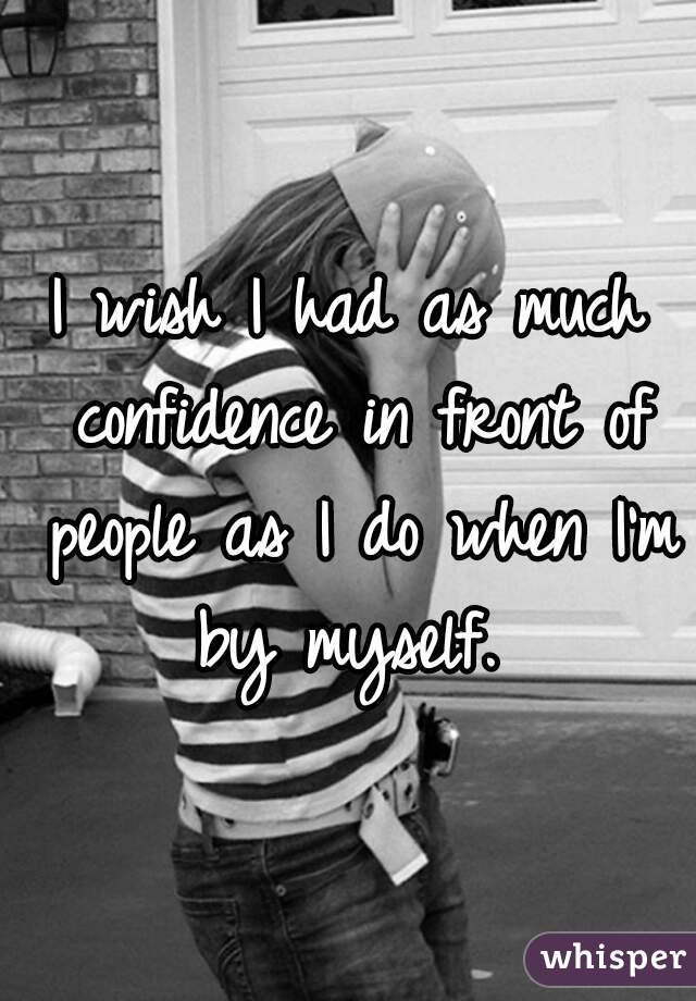 I wish I had as much confidence in front of people as I do when I'm by myself. 