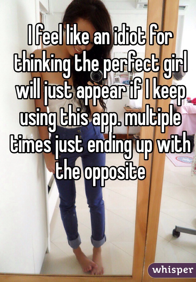 I feel like an idiot for thinking the perfect girl will just appear if I keep using this app. multiple times just ending up with the opposite