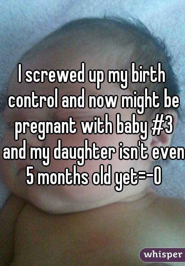 I screwed up my birth control and now might be pregnant with baby #3 and my daughter isn't even 5 months old yet=-O