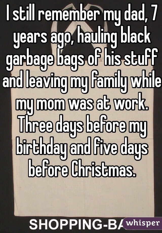 I still remember my dad, 7 years ago, hauling black garbage bags of his stuff and leaving my family while my mom was at work. Three days before my birthday and five days before Christmas.