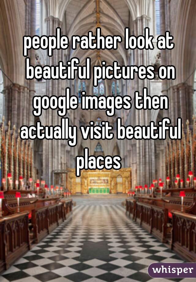 people rather look at beautiful pictures on google images then actually visit beautiful places 
